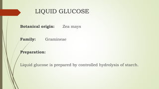 LIQUID GLUCOSE
Botanical origin: Zea mays
Family: Gramineae
Preparation:
Liquid glucose is prepared by controlled hydrolysis of starch.
 