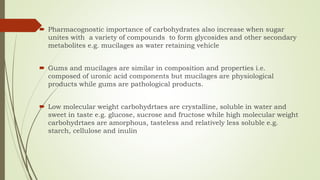  Pharmacognostic importance of carbohydrates also increase when sugar
unites with a variety of compounds to form glycosides and other secondary
metabolites e.g. mucilages as water retaining vehicle
 Gums and mucilages are similar in composition and properties i.e.
composed of uronic acid components but mucilages are physiological
products while gums are pathological products.
 Low molecular weight carbohydrtaes are crystalline, soluble in water and
sweet in taste e.g. glucose, sucrose and fructose while high molecular weight
carbohydrtaes are amorphous, tasteless and relatively less soluble e.g.
starch, cellulose and inulin
 