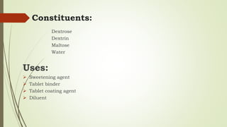 Constituents:
Dextrose
Dextrin
Maltose
Water
Uses:
 Sweetening agent
 Tablet binder
 Tablet coating agent
 Diluent
 