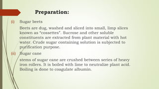 Preparation:
(i) Sugar beets
Beets are dug, washed and sliced into small, limp slices
known as “cossettes”. Sucrose and other soluble
constituents are extracted from plant material with hot
water. Crude sugar containing solution is subjected to
purification purpose.
(ii) Sugar cane
stems of sugar cane are crushed between series of heavy
iron rollers. It is boiled with lime to neutralize plant acid.
Boiling is done to coagulate albumin.
 