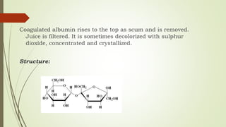 Coagulated albumin rises to the top as scum and is removed.
Juice is filtered. It is sometimes decolorized with sulphur
dioxide, concentrated and crystallized.
Structure:
 