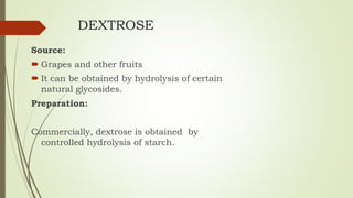 DEXTROSE
Source:
 Grapes and other fruits
 It can be obtained by hydrolysis of certain
natural glycosides.
Preparation:
Commercially, dextrose is obtained by
controlled hydrolysis of starch.
 
