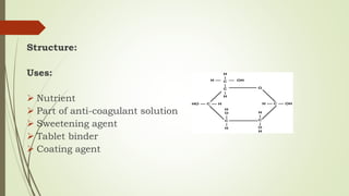 Structure:
Uses:
 Nutrient
 Part of anti-coagulant solution
 Sweetening agent
 Tablet binder
 Coating agent
 