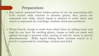 Preparation:
 Rice starch: prepared from broken pieces of rice by macerating with
0.5% caustic soda solution to dissolve gluten. Rice pieces are
separated and milky starch liquid is allowed to settle down and
starch is separated by centrifuge, washed, dried and powdered.
 Wheat Starch: dough is made from wheat flour by adding water and
kept for one hour for swelling gluten, lumps or balls are made and
passed through a grooved roller moving to and fro, water is poured
simultaneously . Milky liquid falling down contains starch in it.
starch is separated by centrifuge, washed and dried
 