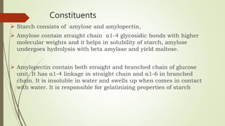 Constituents
 Starch consists of amylose and amylopectin,
 Amylose contain straight chain α1-4 glycosidic bonds with higher
molecular weights and it helps in solubility of starch, amylose
undergoes hydrolysis with beta amylase and yield maltose.
 Amylopectin contain both straight and branched chain of glucose
unit. It has α1-4 linkage in straight chain and α1-6 in branched
chain. It is insoluble in water and swells up when comes in contact
with water. It is responsible for gelatinizing properties of starch
 