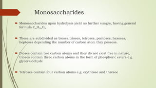 Monosaccharides
 Monosaccharides upon hydrolysis yield no further suagrs, having general
formula CnH2nOn.
 These are subdivided as bioses,trioses, tetroses, pentoses, hexoses,
heptoses depending the number of carbon atom they possess.
 Bioses contain two carbon atoms and they do not exist free in nature,
trioses contain three carbon atoms in the form of phosphoric esters e.g.
glyceraldehyde
 Tetroses contain four carbon atoms e.g. erythrose and thresoe
 