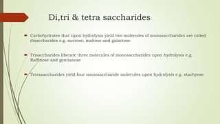 Di,tri & tetra saccharides
 Carbohydrates that upon hydrolysis yield two molecules of monosaccharides are called
disaccharides e.g. sucrose, maltose and galactose
 Trisaccharides liberate three molecules of monosaccharides upon hydrolysis e.g.
Raffinose and gentianose
 Tetrasaccharides yield four monosaccharide molecules upon hydrolysis e.g. stachyose
 