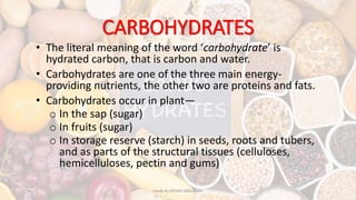 CARBOHYDRATES
• The literal meaning of the word ‘carbohydrate’ is
hydrated carbon, that is carbon and water.
• Carbohydrates are one of the three main energy-
providing nutrients, the other two are proteins and fats.
• Carbohydrates occur in plant—
o In the sap (sugar)
o In fruits (sugar)
o In storage reserve (starch) in seeds, roots and tubers,
and as parts of the structural tissues (celluloses,
hemicelluloses, pectin and gums)
made by MOHD ABDULLAH
 
