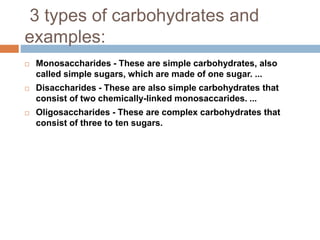 3 types of carbohydrates and
examples:
 Monosaccharides - These are simple carbohydrates, also
called simple sugars, which are made of one sugar. ...
 Disaccharides - These are also simple carbohydrates that
consist of two chemically-linked monosaccarides. ...
 Oligosaccharides - These are complex carbohydrates that
consist of three to ten sugars.
 