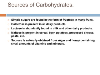Sources of Carbohydrates:
 Simple sugars are found in the form of fructose in many fruits.
 Galactose is present in all dairy products.
 Lactose is abundantly found in milk and other dairy products.
 Maltose is present in cereal, beer, potatoes, processed cheese,
pasta, etc.
 Sucrose is naturally obtained from sugar and honey containing
small amounts of vitamins and minerals.
 