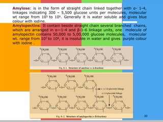20
Amylose: is in the form of straight chain linked together with α- 1-4,
linkages indicating 300 – 5,500 glucose units per molecules, molecular
wt range from 105 to 106. Generally it is water soluble and gives blue
colour with iodine.
Amylopectins: It contain beside straight chain several branched chains,
which are arranged in α—1-4 and β-1-6 linkage units, one molecule of
amylopectin contains 50,000 to 5,00,000 glucose molecules, molecular
wt. range from 107 to 108, it is insoluble in water and gives purple colour
with iodine .
 