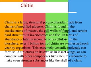 Chitin
Chitin is a large, structural polysaccharides made from
chains of modified glucose. Chitin is found in the
exoskeletons of insects, the cell walls of fungi, and certain
hard structures in invertebrates and fish. In terms of
abundance, chitin is second to only cellulose. In the
biosphere, over 1 billion tons of chitin are synthesized each
year by organisms. This extremely versatile molecule can
form solid structures on its own as in insect wings, or can
combine with other components like calcium carbonate to
make even stronger substances like the shell of a clam.
 