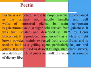 Pectin
Pectin is a structural acidic heteropolysaccharide contained
in the primary and middle lamella and cell
walls of terrestrial plants. Its main component
is galacturonic acid, a sugar acid derived from galactose. It
was first isolated and described in 1825 by Henri
Braconnot. It is produced commercially as a white to light
brown powder, mainly extracted from citrus fruits, and is
used in food as a gelling agent, particularly in jams and
jellies. It is also used in dessert fillings, medicines, sweets,
as a stabilizer in fruit juices and milk drinks, and as a source
of dietary fiber
 