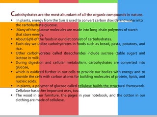 Carbohydrates are the most abundant of all the organic compounds in nature.
 In plants, energy from the Sun is used to convert carbon dioxide and water into
the carbohydrate glucose.
 Many of the glucose molecules are made into long-chain polymers of starch
that store energy.
 About 65% of the foods in our diet consist of carbohydrates.
 Each day we utilize carbohydrates in foods such as bread, pasta, potatoes, and
rice.
 Other carbohydrates called disaccharides include sucrose (table sugar) and
lactose in milk.
 During digestion and cellular metabolism, carbohydrates are converted into
glucose,
 which is oxidized further in our cells to provide our bodies with energy and to
provide the cells with carbon atoms for building molecules of protein, lipids, and
nucleic acids.
 In plants, a polymer of glucose called cellulose builds the structural framework.
Cellulose has other important uses, too.
 The wood in our furniture, the pages in your notebook, and the cotton in our
clothing are made of cellulose.
 
