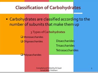 Compiled and Edited byDr.Syed
Ismail,MAU, Parbhani
5
Classification of Carbohydrates
• Carbohydrates are classified according to the
number of subunits that make them up
3Types ofCarbohydrates
 Monosaccharides
 Oligosaccharides Disaccharides
Trisaccharides
Tetrasaccharides
 Polysaccharides
 
