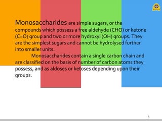 6
Monosaccharides are simple sugars, or the
compounds which possess a free aldehyde (CHO) or ketone
(C=O) group and two or more hydroxyl (OH) groups. They
are the simplest sugars and cannot be hydrolysed further
into smaller units.
Monosaccharides contain a single carbon chain and
are classified on the basis of number of carbon atoms they
possess, and as aldoses or ketoses depending upon their
groups.
 