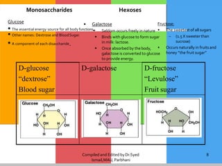 Compiled and Edited byDr.Syed
Ismail,MAU, Parbhani
8
D-glucose
“dextrose”
Blood sugar
D-galactose D-fructose
“Levulose”
Fruit sugar
Fructose:
• The sweetest of all sugars
– (1.5 X sweeterthan
sucrose)
• Occurs naturally in fruits and
honey “the fruit sugar”
Glucose
 Other names: Dextrose and BloodSugar.
 A component of each disaccharide.
Monosaccharides Hexoses
• Galactose
 The essential energy source for all body functions. Seldom occurs freely in nature
 Binds with glucose to form sugar
in milk: lactose.
 Once absorbed by the body,
galactose is converted to glucose
to provide energy.
 