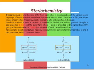 Compiled and Edited by Dr.Syed Ismail,MAU, Parbhani
9
Steriochemistry
Optical isomers (= enantiomers) differ from each other in the disposition of the various atoms
or groups of atoms in space around the asymmetric carbon atom. These are, in fact, the mirror
image of each other.These may also be likened to left- and right-handed gloves.
One form in which H atom at carbon 2 is projected to the left side and OH group to the right is
designated as D-form and the other form where H atom is projected to the right side and OH
group to the left is called as L-form (note the use of small capital letters D and L)
For example, the glyceraldehyde has only one asymmetric carbon atom (numbered as 2) and it
can, therefore, exist in 2 isomeric forms :
 