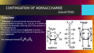 CONTINUATION OF MONSACCHARIDE
(GALACTOSE)
Galactose is a monosaccharide and has the same
chemical formula as glucose, i.e., C6H12O6. It is similar to
glucose in its structure, differing only in the position of
one hydroxyl group.
The major dietary source of galactose is lactose, a
disaccharide formed from one molecule of glucose plus
one of galactose.
The molecular formula C6H12O6
Galactose
 