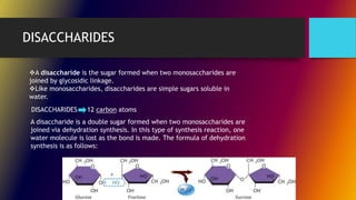DISACCHARIDES
A disaccharide is the sugar formed when two monosaccharides are
joined by glycosidic linkage.
Like monosaccharides, disaccharides are simple sugars soluble in
water.
DISACCHARIDES 12 carbon atoms
A disaccharide is a double sugar formed when two monosaccharides are
joined via dehydration synthesis. In this type of synthesis reaction, one
water molecule is lost as the bond is made. The formula of dehydration
synthesis is as follows:
 
