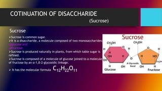 COTINUATION OF DISACCHARIDE
(Sucrose)
Sucrose is common sugar.
It is a disaccharide, a molecule composed of two monosaccharides:
glucose and
fructose
Sucrose is produced naturally in plants, from which table sugar is
refined.
Sucrose is composed of a molecule of glucose joined to a molecule
of fructose by an α-1,β-2-glycosidic linkage.
 It has the molecular formula
Sucrose
C12H22O11
 