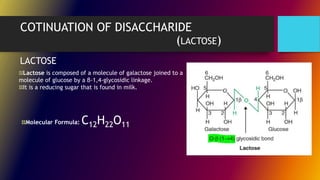 COTINUATION OF DISACCHARIDE
(LACTOSE)
Lactose is composed of a molecule of galactose joined to a
molecule of glucose by a β-1,4-glycosidic linkage.
It is a reducing sugar that is found in milk.
LACTOSE
Molecular Formula: C12H22O11
 