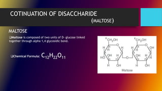COTINUATION OF DISACCHARIDE
(MALTOSE)
Maltose is composed of two units of D- glucose linked
together through alpha 1,4 glycosidic bond.
MALTOSE
Chemical Formula: C12H22O11
 