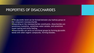 PROPERTIES OF DISACCHARIDES
The glycosidic bond can be formed between any hydroxy group on
the component monosaccharide.
Depending on the monosaccharide constituents, disaccharides are
sometimes crystalline, sometimes water-soluble, and sometimes
sweet-tasting and sticky-feeling.
Disaccharides can serve as functional groups by forming glycosidic
bonds with other organic compounds, forming biosides.
 