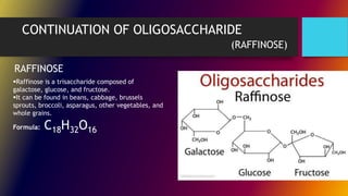 CONTINUATION OF OLIGOSACCHARIDE
(RAFFINOSE)
RAFFINOSE
Raffinose is a trisaccharide composed of
galactose, glucose, and fructose.
It can be found in beans, cabbage, brussels
sprouts, broccoli, asparagus, other vegetables, and
whole grains.
Formula: C18H32O16
 