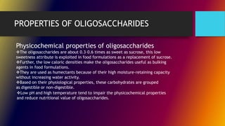 PROPERTIES OF OLIGOSACCHARIDES
Physicochemical properties of oligosaccharides
The oligosaccharides are about 0.3–0.6 times as sweet as sucrose, this low
sweetness attribute is exploited in food formulations as a replacement of sucrose.
Further, the low caloric densities make the oligosaccharides useful as bulking
agents in food formulations.
They are used as humectants because of their high moisture-retaining capacity
without increasing water activity.
Based on their physiological properties, these carbohydrates are grouped
as digestible or non-digestible.
Low pH and high temperature tend to impair the physicochemical properties
and reduce nutritional value of oligosaccharides.
 