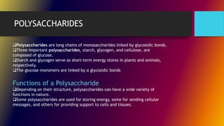 POLYSACCHARIDES
Polysaccharides are long chains of monosaccharides linked by glycosidic bonds.
Three important polysaccharides, starch, glycogen, and cellulose, are
composed of glucose.
Starch and glycogen serve as short-term energy stores in plants and animals,
respectively.
The glucose monomers are linked by α glycosidic bonds
Functions of a Polysaccharide
Depending on their structure, polysaccharides can have a wide variety of
functions in nature.
Some polysaccharides are used for storing energy, some for sending cellular
messages, and others for providing support to cells and tissues.
 