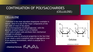 CONTINUATION OF POLYSACCHARIDES
(CELLULOSE)
oCellulose is the most abundant biopolymer available in
nature, since it is one of the major components of the
cell walls of most of the plants.
oIt is a homopolymer of anhydroglucose, with the
glucose residues linked in a ß-1,4 fashion.
oCell walls of plant cells attribute their mechanical
strength to cellulose.
oCellulose owes its structural properties to the fact that
it can retain a semi-crystalline state of aggregation even
in an aqueous environment, which is unusual for a
polysaccharide.
CELLULOSE
oChemical formula: (C6H10O5)n
 