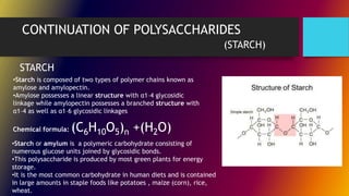 CONTINUATION OF POLYSACCHARIDES
(STARCH)
STARCH
•Starch is composed of two types of polymer chains known as
amylose and amylopectin.
•Amylose possesses a linear structure with α1–4 glycosidic
linkage while amylopectin possesses a branched structure with
α1–4 as well as α1–6 glycosidic linkages
Chemical formula: (C6H10O5)n +(H2O)
•Starch or amylum is a polymeric carbohydrate consisting of
numerous glucose units joined by glycosidic bonds.
•This polysaccharide is produced by most green plants for energy
storage.
•It is the most common carbohydrate in human diets and is contained
in large amounts in staple foods like potatoes , maize (corn), rice,
wheat.
 
