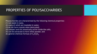 PROPERTIES OF POLYSACCHARIDES
Polysaccharides are characterized by the following chemical properties:
(1) not sweet in taste,
(2) many of which are insoluble in water,
(3) do not form crystals when desiccated,
(4) compact and not osmotically active inside the cells,
(5) can be extracted to form white powder, and
(6) general chemical formula of Cx(H2O)y
 