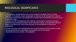BIOLOGICAL SIGNIFICANCE
1. Storage role: Carbohydrates serve as the storage of metabolic fuel for a living
organism. For example, starch and glycogen are present as the storage form in plants
and animals respectively. The storage form is broken down into glucose units which serve
to provide energy.
2. Structural role: Carbohydrates like cellulose, hemicellulose, and lignin provide a
mechanical and protective function to the cell wall of plants. It also provide a definite
shape to the plant cell. Chitin forms the part of the exoskeleton in insects and
crustaceans.
3. Communication role: Carbohydrates are covalently bound to either protein or lipid
to form glycoproteins or glycolipids. Glycoproteins act as a harmones
Glycolipid acts as an enzyme, immunoglobins
 