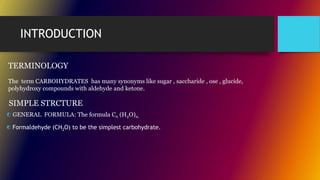 INTRODUCTION
TERMINOLOGY
The term CARBOHYDRATES has many synonyms like sugar , saccharide , ose , glucide,
polyhydroxy compounds with aldehyde and ketone.
GENERAL FORMULA: The formula Cn (H2O)n.
SIMPLE STRCTURE
Formaldehyde (CH2O) to be the simplest carbohydrate.
 