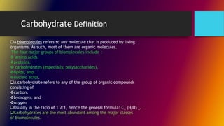 A biomolecules refers to any molecule that is produced by living
organisms. As such, most of them are organic molecules.
The four major groups of biomolecules include :
 amino acids,
proteins,
 carbohydrates (especially, polysaccharides),
lipids, and
nucleic acids.
A carbohydrate refers to any of the group of organic compounds
consisting of
carbon,
hydrogen, and
oxygen
Usually in the ratio of 1:2:1, hence the general formula: Cn (H2O) n.
Carbohydrates are the most abundant among the major classes
of biomolecules.
Carbohydrate Definition
 
