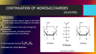 CONTINUATION OF MONOSACCHARIDES
(GLUCOSE)
Glucose is the main type of sugar in the blood
and is the major source of energy for the body's
cells.
Glucose is carried to the cells through the
bloodstream.
Several hormones, including insulin,
control glucose levels in the blood.
GULCOSE:
 The molecular formula C6H12O6
Glucose also called dextrose.
 