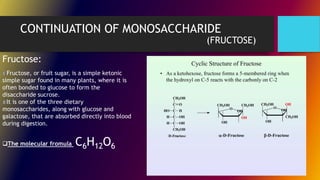 CONTINUATION OF MONOSACCHARIDE
(FRUCTOSE)
Fructose, or fruit sugar, is a simple ketonic
simple sugar found in many plants, where it is
often bonded to glucose to form the
disaccharide sucrose.
It is one of the three dietary
monosaccharides, along with glucose and
galactose, that are absorbed directly into blood
during digestion.
Fructose:
The molecular fromula C6H12O6
 