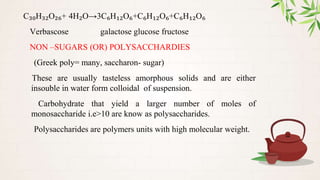 C₃₀H₃₂O₂₆+ 4H₂O→3C₆H₁₂O₆+C₆H₁₂O₆+C₆H₁₂O₆
Verbascose galactose glucose fructose
NON –SUGARS (OR) POLYSACCHARDIES
(Greek poly= many, saccharon- sugar)
These are usually tasteless amorphous solids and are either
insouble in water form colloidal of suspension.
Carbohydrate that yield a larger number of moles of
monosaccharide i.e>10 are know as polysaccharides.
Polysaccharides are polymers units with high molecular weight.
 