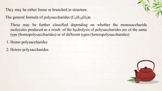 They may be either linear or branched in structure.
The general formula of polysaccharides (C₆H₁₀O₅)n
These may be further classified depending on whether the monosaccharide
molecules produced as a result of the hydrolysis of polysaccharides are of the same
type (homopolysaccharides) or of different types (heteropolysaccharides)
1. Homo polysaccharides
2. Hetero polysaccharides
 