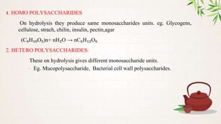 1. HOMO POLYSACCHARIDES
On hydrolysis they produce same monosaccharides units. eg. Glycogens,
cellulose, strach, chilin, insulin, pectin,agar
(C₆H₁₀O₅)n+ nH₂O → nC₆H₁₂O₆
2. HETERO POLYSACCHARIDES:
These on hydrolysis gives different monosaccharide units.
- Eg. Mucopolysaccharide, Bacterial cell wall polysaccharides.
 
