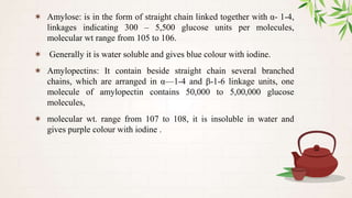 ✶ Amylose: is in the form of straight chain linked together with α- 1-4,
linkages indicating 300 – 5,500 glucose units per molecules,
molecular wt range from 105 to 106.
✶ Generally it is water soluble and gives blue colour with iodine.
✶ Amylopectins: It contain beside straight chain several branched
chains, which are arranged in α—1-4 and β-1-6 linkage units, one
molecule of amylopectin contains 50,000 to 5,00,000 glucose
molecules,
✶ molecular wt. range from 107 to 108, it is insoluble in water and
gives purple colour with iodine .
 