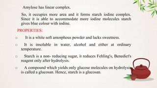 Amylose has linear complex.
So, it occupies more area and it forms starch iodine complex.
Since it is able to accommodate more iodine molecules starch
gives blue colour with iodine.
PROPERTIES:
o It is a white soft amorphous powder and lacks sweetness.
o It is insoluble in water, alcohol and either at ordinary
temperature.
o Starch is a non- reducing sugar, it reduces Fehling's, Benedict's
reagent only after hydrolysis.
o A compound which yields only glucose molecules on hydrolysis
is called a glucosan. Hence, starch is a glucosan.
 