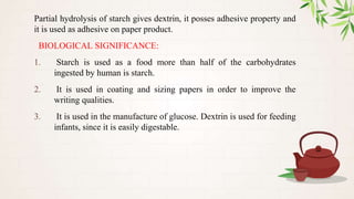 Partial hydrolysis of starch gives dextrin, it posses adhesive property and
it is used as adhesive on paper product.
BIOLOGICAL SIGNIFICANCE:
1. Starch is used as a food more than half of the carbohydrates
ingested by human is starch.
2. It is used in coating and sizing papers in order to improve the
writing qualities.
3. It is used in the manufacture of glucose. Dextrin is used for feeding
infants, since it is easily digestable.
 