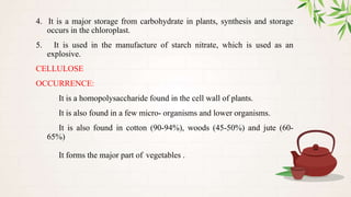 4. It is a major storage from carbohydrate in plants, synthesis and storage
occurs in the chloroplast.
5. It is used in the manufacture of starch nitrate, which is used as an
explosive.
CELLULOSE
OCCURRENCE:
It is a homopolysaccharide found in the cell wall of plants.
It is also found in a few micro- organisms and lower organisms.
It is also found in cotton (90-94%), woods (45-50%) and jute (60-
65%)
It forms the major part of vegetables .
 