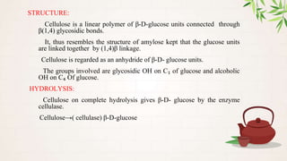 STRUCTURE:
Cellulose is a linear polymer of β-D-glucose units connected through
β(1,4) glycosidic bonds.
It, thus resembles the structure of amylose kept that the glucose units
are linked together by (1,4)β linkage.
Cellulose is regarded as an anhydride of β-D- glucose units.
The groups involved are glycosidic OH on C₁ of glucose and alcoholic
OH on C₄ Of glucose.
HYDROLYSIS:
Cellulose on complete hydrolysis gives β-D- glucose by the enzyme
cellulase.
Cellulose→( cellulase) β-D-glucose
 