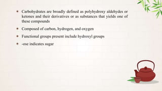 ✶ Carbohydrates are broadly defined as polyhydroxy aldehydes or
ketones and their derivatives or as substances that yields one of
these compounds
✶ Composed of carbon, hydrogen, and oxygen
✶ Functional groups present include hydroxyl groups
✶ -ose indicates sugar
 