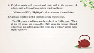 4. Cellulose reacts with concentrated nitric acid in the presence of
sulpuric acid to form cellulose nitrate or nitro cellulose.
Cellulose →(HNO₃ / H₂SO₄) Cellulose nitrate or Nitro cellulose.
5. Cellulose nitrate is used in the manufacture of explosives.
The OH groups in cellulose can be replaced by ONO₂ group. When
all the OH groups are replaced by ONO, group the product obtained
is known as gun cotton, gun cotton looks like a ordinary cotton but is
highly explosive.
 