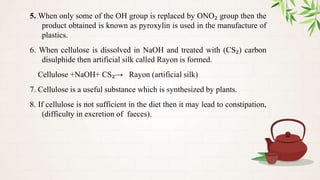 5. When only some of the OH group is replaced by ONO₂ group then the
product obtained is known as pyroxylin is used in the manufacture of
plastics.
6. When cellulose is dissolved in NaOH and treated with (CS₂) carbon
disulphide then artificial silk called Rayon is formed.
Cellulose +NaOH+ CS₂→ Rayon (artificial silk)
7. Cellulose is a useful substance which is synthesized by plants.
8. If cellulose is not sufficient in the diet then it may lead to constipation,
(difficulty in excretion of faeces).
 